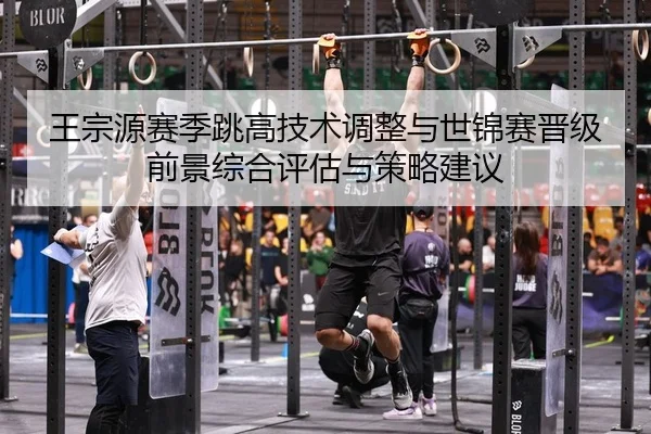 王宗源赛季跳高技术调整与世锦赛晋级前景综合评估与策略建议