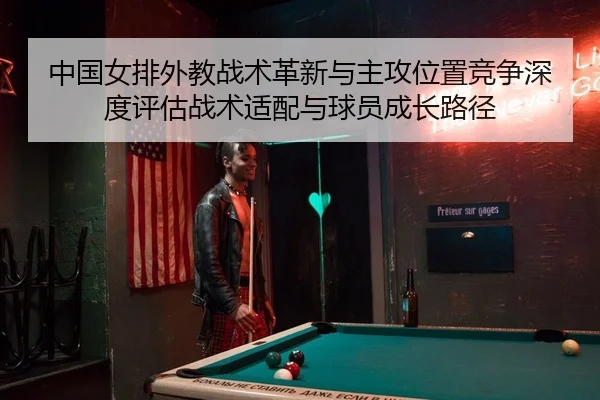 中国女排外教战术革新与主攻位置竞争深度评估战术适配与球员成长路径